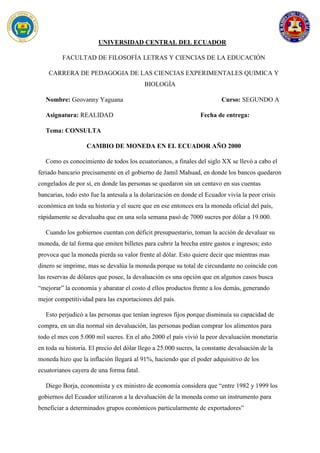 UNIVERSIDAD CENTRAL DEL ECUADOR
FACULTAD DE FILOSOFÍA LETRAS Y CIENCIAS DE LA EDUCACIÓN
CARRERA DE PEDAGOGIA DE LAS CIENCIAS EXPERIMENTALES QUIMICA Y
BIOLOGÍA
Nombre: Geovanny Yaguana Curso: SEGUNDO A
Asignatura: REALIDAD Fecha de entrega:
Tema: CONSULTA
CAMBIO DE MONEDA EN EL ECUADOR AÑO 2000
Como es conocimiento de todos los ecuatorianos, a finales del siglo XX se llevó a cabo el
feriado bancario precisamente en el gobierno de Jamil Mahuad, en donde los bancos quedaron
congelados de por si, en donde las personas se quedaron sin un centavo en sus cuentas
bancarias, todo esto fue la antesala a la dolarización en donde el Ecuador vivía la peor crisis
económica en toda su historia y el sucre que en ese entonces era la moneda oficial del país,
rápidamente se devaluaba que en una sola semana pasó de 7000 sucres por dólar a 19.000.
Cuando los gobiernos cuentan con déficit presupuestario, toman la acción de devaluar su
moneda, de tal forma que emiten billetes para cubrir la brecha entre gastos e ingresos; esto
provoca que la moneda pierda su valor frente al dólar. Esto quiere decir que mientras mas
dinero se imprime, mas se devalúa la moneda porque su total de circundante no coincide con
las reservas de dólares que posee, la devaluación es una opción que en algunos casos busca
“mejorar” la economía y abaratar el costo d ellos productos frente a los demás, generando
mejor competitividad para las exportaciones del país.
Esto perjudicó a las personas que tenían ingresos fijos porque disminuía su capacidad de
compra, en un día normal sin devaluación, las personas podían comprar los alimentos para
todo el mes con 5.000 mil sucres. En el año 2000 el país vivió la peor devaluación monetaria
en toda su historia. El precio del dólar llego a 25.000 sucres, la constante devaluación de la
moneda hizo que la inflación llegará al 91%, haciendo que el poder adquisitivo de los
ecuatorianos cayera de una forma fatal.
Diego Borja, economista y ex ministro de economía considera que “entre 1982 y 1999 los
gobiernos del Ecuador utilizaron a la devaluación de la moneda como un instrumento para
beneficiar a determinados grupos económicos particularmente de exportadores”
 