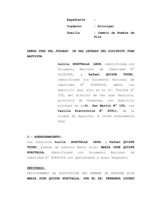 Expediente :
Cuaderno : Principal
Sumilla : Cambio de Nombre de
Pila
SEÑOR JUEZ DEL JUZGADO DE PAZ LETRADO DEL DISITRITO JUAN
BAUTISTA.
Lucila, HUAYTALLA LEON, identificada con
Documento Nacional de Identidad N°
41285684, y Rafael QUISPE TUCNO,
Identificado con Documento Nacional de
Identidad N° 40488929, ambos con
domicilio real sito en el Jr. Chincha N°
710, del distrito de San Juan Bautista,
provincia de Huamanga, con domicilio
procesal en elJr. San Martin N° 104, con
Casilla Electrónica N° 65911, de la
ciudad de Ayacucho. A usted atentamente
digo
I.- APERSONAMIENTO:
Los suscritos Lucila HUAYTALLA LEON, y Rafael QUISPE
TUCNO, padres de nuestra menor hija; MARIA JOSE QUISPE
HUAYTALLA, identificado con Documento Nacional de
Identidad N° 80855356 nos apersonamos a digno Despacho:
PETITORIO:
PETICIONAMOS LA SUSTITUCION DEL NOMBRE DE NUESTRA HIJA
MARIA JOSE QUISPE HUAYTALLA, POR EL DE; FERNANDA LUCERO
 