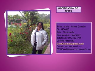 Trina Alicia Armas Canaán
CI: 9956463
País: Venezuela
Edo: Aragua – Maracay
Teléfono: 04121574771
Correo Personal:
trina04armas@gmail.com
Correo Institucional: v-
09956463@micorreo.uny.edu.ve
 