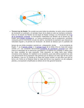  Tercera Ley de Kepler: Se cumple que para todos los planetas, la razón entre el periodo
de revolución al cuadrado y el semieje mayor de la elipse al cubo se mantiene constante.
Esto es: El estudio de Newton de las leyes de Kepler condujo a su formulación de la ley
de la gravitación universal. La formulación matemática de Newton de la tercera ley de
Kepler para órbitas circulares es: La fuerza gravitacional crea la aceleración centrípeta
necesaria para el movimiento circular de radio a: recordando la expresión que relaciona la
velocidad angular y el período de revolución: de donde se deduce que el cuadrado del
tiempo de una órbita completa o periodo es: y despejando: donde es la constante de
Kepler, T es el periodo orbital, a el semieje mayor de la órbita, M es la masa del cuerpo
central y G una constante denominada Constante de gravitación universal cuyo valor
marca la intensidad de la interacción gravitatoria y el sistema de unidades a utilizar para
las otras variables de esta expresión. Esta expresión es válida tanto para órbitas
circulares como elípticas. En realidad no es constante, pues esta última expresión es solo
una aproximación de la expresión más general que se deduce con todo rigor de las Leyes
de Newton y que es: En donde es la masa del cuerpo central y la del astro que gira en
torno a él. Como en el Sistema Solar la masa del Sol es muy superior a la de cualquier
planeta, y la expresión simplificada se obtiene de la más general haciendo
 