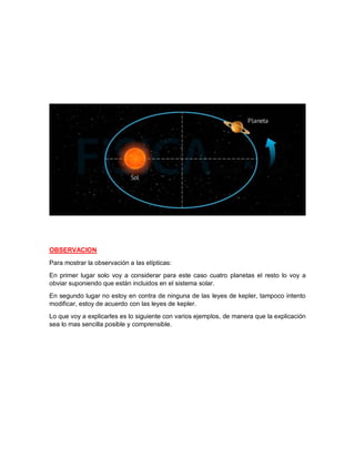 OBSERVACION
Para mostrar la observación a las elípticas:
En primer lugar solo voy a considerar para este caso cuatro planetas el resto lo voy a
obviar suponiendo que están incluidos en el sistema solar.
En segundo lugar no estoy en contra de ninguna de las leyes de kepler, tampoco intento
modificar, estoy de acuerdo con las leyes de kepler.
Lo que voy a explicarles es lo siguiente con varios ejemplos, de manera que la explicación
sea lo mas sencilla posible y comprensible.
 