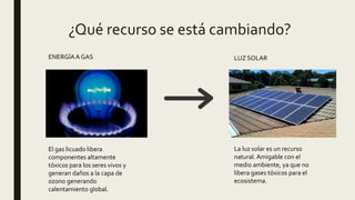 ¿Qué recurso se está cambiando?
El gas licuado libera
componentes altamente
tóxicos para los seres vivos y
generan daños a la capa de
ozono generando
calentamiento global.
ENERGÍAA GAS LUZ SOLAR
La luz solar es un recurso
natural. Amigable con el
medio ambiente, ya que no
libera gases tóxicos para el
ecosistema.
 