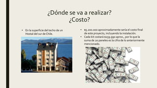 ¿Dónde se va a realizar?
¿Costo?
• En la superficie del techo de un
Hostal del sur de Chile.
• $5.200.000 aproximadamente sería el costo final
de este proyecto, incluyendo la instalación.
• Cada kit costará $259.990 aprox., por lo que la
suma de 20 paneles es la cifra de lo anteriormente
mencionado.
 