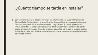 ¿Cuánto tiempo se tarda en instalar?
■ Con todo el proceso, se debe hacer llegar esa información a la Superintendencia de
Electricidad y Combustibles y una notificación de conexión a la empresa distribuidora.
Este proceso puede durar máximo 2 meses. Luego de eso, el cliente y la empresa
firman contrato y la compañía distribuidora deberá supervisar la conexión del panel
solar a las redes del hogar. En un día se ponen 2 paneles, por lo que se tardaría 10 días
en instalarse todo. Más 8 días aproximadamente que se tardarían en sacar los aparatos
del recurso anterior.
 
