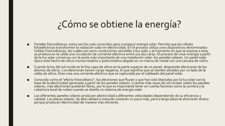 ¿Cómo se obtiene la energía?
■ Paneles fotovoltaicos: estos son los más conocidos para conseguir energía solar. Permite que las células
fotoeléctricas transformen la radiación solar en electricidad. En el proceso utiliza unos dispositivos denominados
Celdas Fotovoltaicas, las cuales son semi-conductores sensibles a luz solar y al momento en que se expone a esta,
se produce en la celda una circulación de corriente eléctrica entre sus dos caras. El proceso de crear energía a partir
de la luz solar comienza con la parte más importante de una instalación solar: los paneles solares. Un panel solar
típico está hecho de silicio monocristalino o policristalino alojado en un marco de metal con una carcasa de vidrio.
■ Cuando la luz del sol incide en la fina capa de silicio en la parte superior de un panel, desprende electrones de los
átomos de silicio. Los electrones tienen carga negativa, lo que significa que se sienten atraídos por un lado de la
celda de silicio. Esto crea una corriente eléctrica que es capturada por el cableado del panel solar.
■ Conocido como el "efecto fotovoltaico", los electrones que fluyen y que han sido liberados por la luz solar son la
base de la electricidad generada a partir de los paneles solares. Cuantos más rayos de sol incidan sobre los paneles
solares, más electrones quedarán libres, por lo que es importante tener en cuenta factores como la sombra y la
cobertura local de nubes cuando se diseña un sistema de energía solar.
■ Los diferentes paneles solares producen electricidad a diferentes velocidades dependiendo de su eficiencia y
calidad. Las placas solares de alta calidad a menudo costarán un poco más, pero a largo plazo le ahorrarán dinero
porque producen electricidad de manera más eficiente.
 