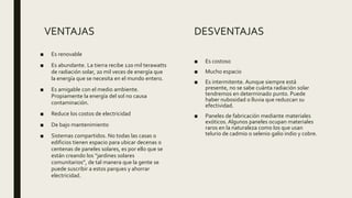 VENTAJAS
■ Es renovable
■ Es abundante. La tierra recibe 120 mil terawatts
de radiación solar, 20 mil veces de energía que
la energía que se necesita en el mundo entero.
■ Es amigable con el medio ambiente.
Propiamente la energía del sol no causa
contaminación.
■ Reduce los costos de electricidad
■ De bajo mantenimiento
■ Sistemas compartidos. No todas las casas o
edificios tienen espacio para ubicar decenas o
centenas de paneles solares, es por ello que se
están creando los “jardines solares
comunitarios”, de tal manera que la gente se
puede suscribir a estos parques y ahorrar
electricidad.
■ Es costoso
■ Mucho espacio
■ Es intermitente. Aunque siempre está
presente, no se sabe cuánta radiación solar
tendremos en determinado punto. Puede
haber nubosidad o lluvia que reduzcan su
efectividad.
■ Paneles de fabricación mediante materiales
exóticos. Algunos paneles ocupan materiales
raros en la naturaleza como los que usan
telurio de cadmio o selenio galio indio y cobre.
DESVENTAJAS
 