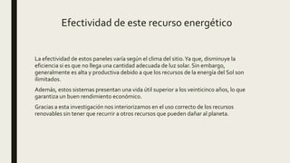 Efectividad de este recurso energético
La efectividad de estos paneles varía según el clima del sitio.Ya que, disminuye la
eficiencia si es que no llega una cantidad adecuada de luz solar. Sin embargo,
generalmente es alta y productiva debido a que los recursos de la energía del Sol son
ilimitados.
Además, estos sistemas presentan una vida útil superior a los veinticinco años, lo que
garantiza un buen rendimiento económico.
Gracias a esta investigación nos interiorizamos en el uso correcto de los recursos
renovables sin tener que recurrir a otros recursos que pueden dañar al planeta.
 