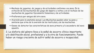 Rechazo de juguetes, de juegos y de actividades conforme a su sexo. En la
evitación de los muchachos del juego del áspero-y-volteo y en el rechazo de las
muchachas de juguetes típicamente femeninos y de actividades.
Preferencia por amigos del otro sexo.
Aversión para la anatomía sexual. Los Muchachos pueden odiar su pene y
sentarse que orina de la aversión de los testículos y de las muchachas.
Desee de detectar las características de sexo primario y/o secundario del sexo
opuesto.
2. La disforia del género lleva a la señal de socorro clínico importante
y/o debilitación social, profesional y a la otra de funcionamiento. Puede
haber un riesgo creciente de sufrir señal de socorro o incapacidad.
 