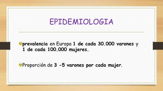 prevalencia en Europa 1 de cada 30.000 varones y
1 de cada 100.000 mujeres.
Proporción de 3 -5 varones por cada mujer.
EPIDEMIOLOGIA
 