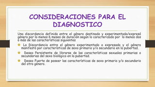 Una discordancia definida entre el género destinado y experimentada/expresó
género por lo menos 6 meses de duración según lo caracterizado por lo menos dos
o más de las características siguientes
La Discordancia entre el género experimentado o expresado y el género
manifestó por características de sexo primario y/o secundario en la pubertad.
Deseo Persistente de librarse de las características sexuales primarias o
secundarias del sexo biológico en la pubertad.
Deseo Fuerte de poseer las características de sexo primario y/o secundario
del otro género.
CONSIDERACIONES PARA EL
DIAGNOSTICO
 