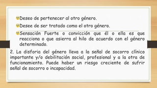Deseo de pertenecer al otro género.
Desee de ser tratado como el otro género.
Sensación Fuerte o convicción que él o ella es que
reacciona o que asierra al hilo de acuerdo con el género
determinado.
2. La disforia del género lleva a la señal de socorro clínico
importante y/o debilitación social, profesional y a la otra de
funcionamiento. Puede haber un riesgo creciente de sufrir
señal de socorro o incapacidad.
 