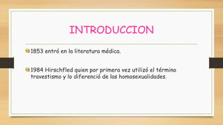 INTRODUCCION
1853 entró en la literatura médica.
1984 Hirschfled quien por primera vez utilizó el término
travestismo y lo diferenció de las homosexualidades.
 