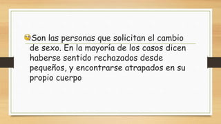 Son las personas que solicitan el cambio
de sexo. En la mayoría de los casos dicen
haberse sentido rechazados desde
pequeños, y encontrarse atrapados en su
propio cuerpo
 