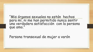 “Mis órganos sexuales no están hechos
para mí, ni me han permitido nunca sentir
una verdadera satisfacción con la persona
que amo.”
Persona transexual de mujer a varón
 