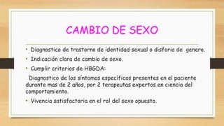 CAMBIO DE SEXO
• Diagnostico de trastorno de identidad sexual o disforia de genero.
• Indicación clara de cambio de sexo.
• Cumplir criterios de HBGDA:
Diagnostico de los síntomas específicos presentes en el paciente
durante mas de 2 años, por 2 terapeutas expertos en ciencia del
comportamiento.
• Vivencia satisfactoria en el rol del sexo opuesto.
 