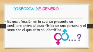 DISFORIA DE GENERO
• Es una afección en la cual se presenta un
conflicto entre el sexo físico de una persona y el
sexo con el que ésta se identifica.
 