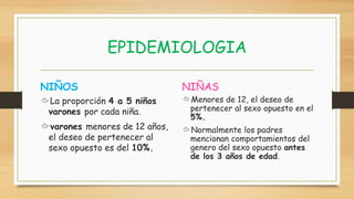 EPIDEMIOLOGIA
La proporción 4 a 5 niños
varones por cada niña.
varones menores de 12 años,
el deseo de pertenecer al
sexo opuesto es del 10%.
NIÑOS NIÑAS
Menores de 12, el deseo de
pertenecer al sexo opuesto en el
5%.
Normalmente los padres
mencionan comportamientos del
genero del sexo opuesto antes
de los 3 años de edad.
 