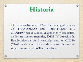 Historia
El transexualismo en 1994, fue catalogado como
un TRASTORNO DE IDENTIDAD DE
GENERO por el Manual diagnóstico y estadístico
de los trastornos mentales, DSM IV (Asociación
Estadounidense de Psiquiatría) pero el CIE-10
(Clasificación internacional de enfermedades) aun
sigue denominándolo Transexualismo.
 