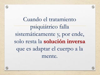 Cuando el tratamiento
psiquiátrico falla
sistemáticamente y, por ende,
solo resta la solución inversa
que es adaptar el cuerpo a la
mente.
 