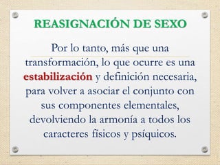REASIGNACIÓN DE SEXO
Por lo tanto, más que una
transformación, lo que ocurre es una
estabilización y definición necesaria,
para volver a asociar el conjunto con
sus componentes elementales,
devolviendo la armonía a todos los
caracteres físicos y psíquicos.
 