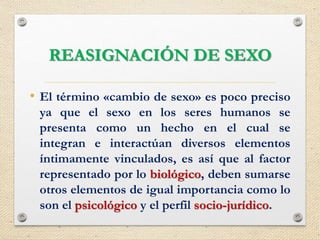 REASIGNACIÓN DE SEXO
• El término «cambio de sexo» es poco preciso
ya que el sexo en los seres humanos se
presenta como un hecho en el cual se
integran e interactúan diversos elementos
íntimamente vinculados, es así que al factor
representado por lo biológico, deben sumarse
otros elementos de igual importancia como lo
son el psicológico y el perfil socio-jurídico.
 