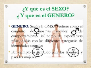 ¿Y que es el SEXO?
¿ Y que es el GENERO?
• SEXO: Asignado al nacer como masculino o
femenino, usualmente basándose en la
apariencia de los genitales externos.
• Cuando los genitales externos son ambiguos,
otros componentes del sexo (genitales internos,
sexo cromosómico y hormonal) son
considerados con el fin de asignar el sexo.
• GENERO: Según la OMS, lo refiere como el
conjunto de normas sociales y de
comportamiento, así como de expectativas
relacionadas con las diferentes categorías de
identidades sexuales.
• Por ejemplo lo atribuido para los hombres y
para las mujeres.
 
