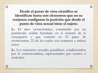 Desde el punto de vista científico se
identifican hasta seis elementos que en su
conjunto configuran la posición que desde el
punto de vista sexual tiene el sujeto:
1.- El dato cromosómico, constituido por un
patrimonio celular heredado en el instante de la
concepción y que consiste en 23 pares de
cromosomas, 22 de los cuales son comunes a ambos
sexos.
2.- Los caracteres sexuales gonádicos, condicionados
por lo cromosomático, representados por ovarios o
testículos.
 