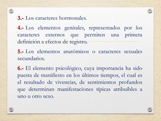 3.- Los caracteres hormonales.
4.- Los elementos genitales, representados por los
caracteres externos que permiten una primera
definición a efectos de registro.
5.- Los elementos anatómicos o caracteres sexuales
secundarios.
6.- El elemento psicológico, cuya importancia ha sido
puesta de manifiesto en los últimos tiempos, el cual es
el resultado de vivencias, de sentimientos profundos
que determinan manifestaciones típicas atribuibles a
uno u otro sexo.
 