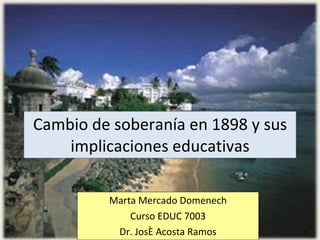 Cambio de soberanía en 1898 y sus
    implicaciones educativas

         Marta Mercado Domenech
             Curso EDUC 7003
          Dr. José Acosta Ramos
 