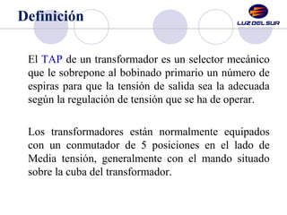 Definición 
El TAP de un transformador es un selector mecánico 
que le sobrepone al bobinado primario un número de 
espira...