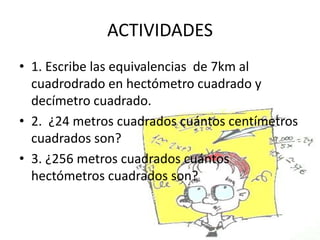 ACTIVIDADES
• 1. Escribe las equivalencias de 7km al
  cuadrodrado en hectómetro cuadrado y
  decímetro cuadrado.
• 2. ¿24 metros cuadrados cuántos centímetros
  cuadrados son?
• 3. ¿256 metros cuadrados cuántos
  hectómetros cuadrados son?
 