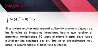 Integral 1
Si se quiere resolver esta integral aplicando alguna o algunas de
las fórmulas de integrales inmediatas, habría que resolver el
paréntesis multiplicando 10 veces el mismo integral para luego
multiplicar ese resultado por 6x. Este es un procedimiento muy
largo, lo recomendable es hacer una sustitución.
 