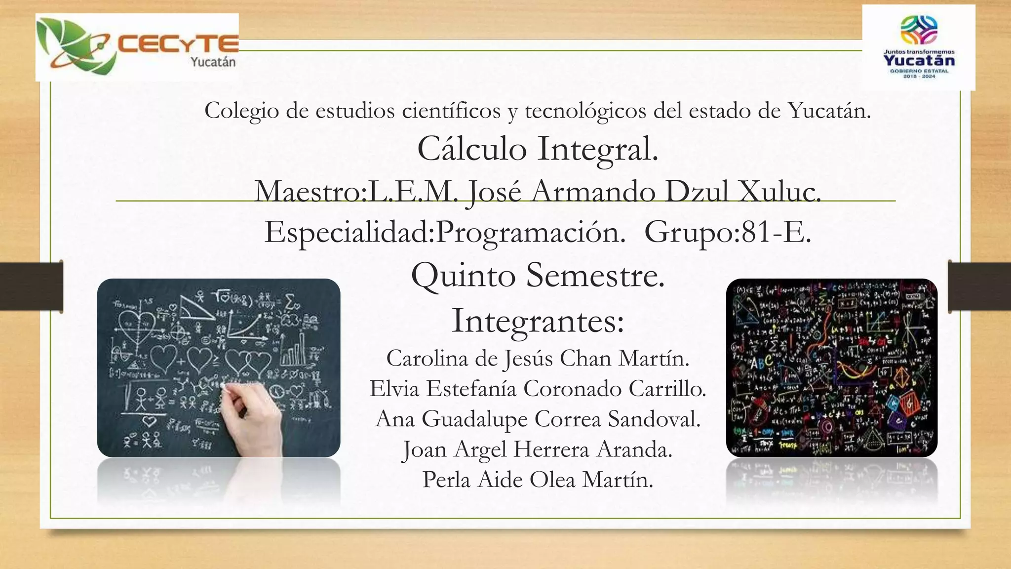 Colegio de estudios científicos y tecnológicos del estado de Yucatán.
Cálculo Integral.
Maestro:L.E.M. José Armando Dzul Xuluc.
Especialidad:Programación. Grupo:81-E.
Quinto Semestre.
Integrantes:
Carolina de Jesús Chan Martín.
Elvia Estefanía Coronado Carrillo.
Ana Guadalupe Correa Sandoval.
Joan Argel Herrera Aranda.
Perla Aide Olea Martín.