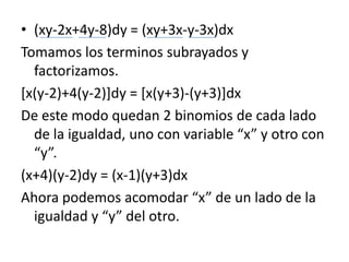 (xy-2x+4y-8)dy = (xy+3x-y-3x)dxTomamos los terminos subrayados y factorizamos.[x(y-2)+4(y-2)]dy = [x(y+3)-(y+3)]dxDe este modo quedan 2 binomios de cada lado de la igualdad, uno con variable “x” y otro con “y”.(x+4)(y-2)dy = (x-1)(y+3)dxAhora podemos acomodar “x” de un lado de la igualdad y “y” del otro.
