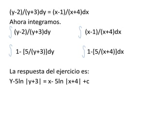 (y-2)/(y+3)dy = (x-1)/(x+4)dxAhora integramos.   (y-2)/(y+3)dy                      (x-1)/(x+4)dx    1- [5/(y+3)]dy                     1-[5/(x+4)]dxLa respuesta del ejercicio es:Y-5ln |y+3| = x- 5ln |x+4| +c