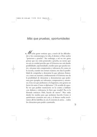 Más que pruebas, oportunidades
Mucha gente sostiene que, a través de las dificulta-
des y los contratiempos, la vida, el destino o Dios suelen
“ponernos a prueba”. Sin embargo, a mí no me gusta
pensar que me están poniendo a prueba, no siento que
sea así;en verdad,percibo que el Universo me está dando
posibilidades, oportunidades, medios para que pueda sen-
tir y alcanzar más comprensión y tolerancia. Es como en
la escuela, cuando nos toman examen, nos dan la posibi-
lidad de comprobar y demostrar lo que sabemos. Enton-
ces, como un maestro, cotidianamente el Universo nos da
la posibilidad de demostrar y demostrarnos que pode-
mos, por ejemplo, ser tolerantes, comprensivos y amoro-
sos.Una vez que probamos y lo logramos,esto genera un
factor de suma.Como si dijéramos:“¿Te acordás de aque-
lla vez que pudiste mantenerte en tu centro y hablaste
con dulzura y tolerancia, lo bien que resultó? Ésa es la
fórmula entonces. Dale, hacelo de nuevo”. Nos están
dando los medios para que podamos hacerlo. Como si
quisiéramos construir una casa, y al darnos vuelta tuvié-
ramos allí los ladrillos, la cal, el cemento, la arena… todos
los elementos para poder construirla.
17
Cambio de vida.qxd 7/3/08 09:33 Página 17
 
