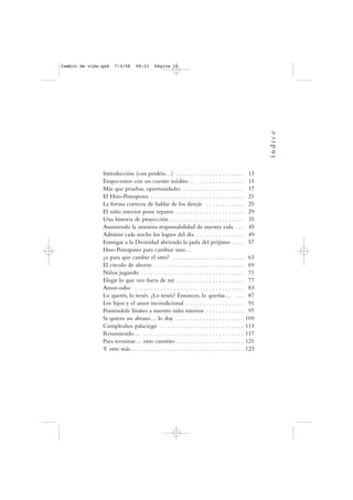 Introducción (con perdón…) . . . . . . . . . . . . . . . . . . . . . 13
Empecemos con un cuento inédito… . . . . . . . . . . . . . . 15
Más que pruebas, oportunidades . . . . . . . . . . . . . . . . . . . 17
El Hoo-Ponopono . . . . . . . . . . . . . . . . . . . . . . . . . . . . . 21
La forma correcta de hablar de los demás . . . . . . . . . . . . 25
El niño interior pone reparos . . . . . . . . . . . . . . . . . . . . . 29
Una historia de proyección . . . . . . . . . . . . . . . . . . . . . . . 35
Asumiendo la amorosa responsabilidad de nuestra vida . . . 45
Admirar cada noche los logros del día . . . . . . . . . . . . . . . 49
Entregar a la Divinidad abriendo la jaula del prójimo . . . . 57
Hoo-Ponopono para cambiar uno…
¿o para que cambie el otro? . . . . . . . . . . . . . . . . . . . . . . 63
El circulo de ahorro . . . . . . . . . . . . . . . . . . . . . . . . . . . . 69
Niños jugando . . . . . . . . . . . . . . . . . . . . . . . . . . . . . . . . 71
Elegir lo que veo fuera de mí . . . . . . . . . . . . . . . . . . . . . 77
Amor-odio . . . . . . . . . . . . . . . . . . . . . . . . . . . . . . . . . . 83
Lo querés, lo tenés. ¿Lo tenés? Entonces, lo querías… . . . 87
Los hijos y el amor incondicional . . . . . . . . . . . . . . . . . . 91
Poniéndole límites a nuestro niño interior . . . . . . . . . . . . 97
Si quiero un abrazo… lo doy . . . . . . . . . . . . . . . . . . . . . 109
Cumpleaños palaciego . . . . . . . . . . . . . . . . . . . . . . . . . . 113
Resumiendo… . . . . . . . . . . . . . . . . . . . . . . . . . . . . . . . 117
Para terminar… otro cuentito . . . . . . . . . . . . . . . . . . . . . 121
Y otro más… . . . . . . . . . . . . . . . . . . . . . . . . . . . . . . . . . 123
índice
Cambio de vida.qxd 7/3/08 09:33 Página 11
 