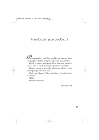 Introducción (con perdón…)
Para poder leer este libro tendrán que estar en silen-
cio, porque si hablan a la par no podrán leer, ¿verdad?
Quizá lo mismo suceda con Dios, si estamos hablando
(con la boca o con la mente) no podemos escucharlo.
Quiero, entonces, invitarlos a hacer un silencio cons-
ciente para poder oír Su voz.
Cada tanto díganse:“Voy a escuchar a Dios ahora, ha-
ré silencio”.
Shhh…
Besitos silenciosos,
SILVIA FREIRE
13
Cambio de vida.qxd 7/3/08 09:33 Página 13
 