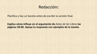 Redacción: 
Planifica y haz un boceto antes de escribir la versión final. 
Explica cómo influye en el argumento de Antes de Ser Libres las 
páginas 58-60. Apoya tu respuesta con ejemplos de la novela. 
 