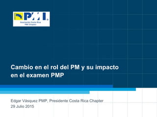 1
Cambio en el rol del PM y su impacto
en el examen PMP
Edgar Vásquez PMP, Presidente Costa Rica Chapter
29 Julio 2015
 