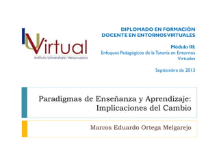 Paradigmas de Enseñanza y Aprendizaje:
Implicaciones del Cambio
Marcos Eduardo Ortega Melgarejo
DIPLOMADO EN FORMACIÓN
DOCENTE EN ENTORNOSVIRTUALES
Módulo III:
Enfoques Pedagógicos de la Tutoría en Entornos
Virtuales
Septiembre de 2013
 