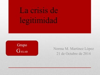 Grupo 
G-ELAB 
Norma M. Martínez López 
21 de Octubre de 2014 
La crisis de legitimidad  