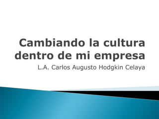 Cambiando la cultura dentro de mi empresa L.A. Carlos Augusto Hodgkin Celaya 
