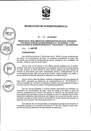 RESOLUCION DE SUPERINTENDENCIA

N.O

156

-2013/SUNAT

MODIFICAN EL REGLAMENTO DE COMPROBANTES
DE PAGO, APROBADO
POR RESOLUCiÓN DE SUPERINTENDENCIA
N.o 007-99/SUNAT, y LAS
RESOLUCIONES DE SUPERINTENDENCIA
N.oS 044-97/SUNAT y 156-2003/SUNAT

Lima,

1 4 MAYO 2013

CONSIDERANDO:

Que conforme al artículo 2° del Decreto Ley N.o 25632 y normas modificatorias,
Ley Marco de Comprobantes de Pago, se considera comprobante de pago todo
documento que acredite la transferencia de bienes, entrega en uso o prestación de
servicios, calificado como tal por la SUNAT;
Que el inciso a) del artículo 3° del referido decreto establece que la SUNAT
señalará, entre otros, las características y los requisitos mínimos de los comprobantes
de pago; además, el último párrafo de dicho artículo dispone que ésta regulará la
emisión de documentos que estén relacionados directa o indirectamente con los
comprobantes de pago, tales como guías de remisión, notas de débito y de crédito, a
los que también les será de aplicación lo dispuesto en el citado artículo;
Que en mérito a tales facultades, mediante el Reglamento de Comprobantes de
Pago (RCP), aprobado por Resolución de Superintendencia N.o 007-99/SUNAT y
normas modificatorias, la SUNAT ha regulado lo relativo a los comprobantes de pago y
a los documentos a los que se refiere el considerando precedente;
Que las normas aplicables a quienes soliciten autorización de impresión y/o
importación de comprobantes de pago, notas de crédito y de débito y guías de
remisión, contenidas en el numeral 1 del artículo 12° del RCP, se han previsto como
otras obligaciones que deben cumplir los obligados a emitir los indicados documentos,
habiéndose establecido adicionalmente sólo respecto de la guía de remisión que se
considera que ésta no existe cuando el documento no ha sido impreso de acuerdo a lo
dispuesto en el numeral 1 del mencionado artículo 12°;
Que además, las normas aplicables a la declaración de baja de documentos no
entregados previstas en el numeral 4 del artículo 12° del RCP, disponen -entre otrosque los documentos declarados de baja deberán ser destruidos;

 