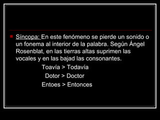 Síncopa:  En este fenómeno se pierde un sonido o un fonema al interior de la palabra. Según Ángel Rosenblat, en las tierras altas suprimen las vocales y en las bajad las consonantes. Toavía > Todavía Dotor > Doctor Entoes > Entonces 
