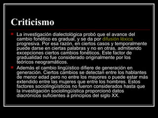 Criticismo La investigación dialectológica probó que el avance del cambio fonético es gradual, y se da por  difusión léxica  progresiva. Por esa razón, en ciertos casos y temporalmente puede darse en ciertas palabras y no en otras, admitiendo excepciones ciertos cambios fonéticos. Este factor de gradualidad no fue considerado originalmente por los teóricos neogramáticos. Además el cambio lingüístico difiere de generación en generación. Ciertos cambios se detectan entre los hablantes de menor edad pero no entre los mayores o puede estar más extendido entre las mujeres que entre los hombres. Estos factores sociolingüísticos no fueron considerados hasta que la investigación sociolingüística proporcionó datos diacrónicos suficientes a principios del siglo XX. 