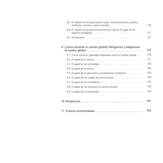 8.5. El impacto en la organización social: estructura social y política,
            conflictos, normas y valores sociales . . . . . . . . . . . . . . . . . . . . . . . . . . . .                  118
       8.6. El impacto en el patrimonio histórico-natural. El papel de los
            espacios protegidos . . . . . . . . . . . . . . . . . . . . . . . . . . . . . . . . . . . . . . . . . .        121
       8.7. Perspectivas . . . . . . . . . . . . . . . . . . . . . . . . . . . . . . . . . . . . . . . . . . . . . . . .   122


9. ¿Cómo afrontar el cambio global? Mitigación y adaptación
   al cambio global . . . . . . . . . . . . . . . . . . . . . . . . . . . . . . . . . . . . . . . . . . . . . . .          122
       9.1. Cómo construir capacidad adaptativa frente al cambio global . . . . . .                                        128
       9.2. El papel de la ciencia . . . . . . . . . . . . . . . . . . . . . . . . . . . . . . . . . . . . . . . . .       131
       9.3. El papel de las tecnologías . . . . . . . . . . . . . . . . . . . . . . . . . . . . . . . . . . . .            136
       9.4. El papel de la política . . . . . . . . . . . . . . . . . . . . . . . . . . . . . . . . . . . . . . . .        140
       9.5. El papel de la educación y sensibilización ambiental . . . . . . . . . . . . . .                               146
       9.6. El papel de los medios de comunicación . . . . . . . . . . . . . . . . . . . . . . . .                         149
       9.7. El papel de los ciudadanos . . . . . . . . . . . . . . . . . . . . . . . . . . . . . . . . . . . .             155

       9.8. El papel de las empresas y el sector privado . . . . . . . . . . . . . . . . . . . . .                         158

       9.9. El papel de lo imprevisible . . . . . . . . . . . . . . . . . . . . . . . . . . . . . . . . . . . .            159



10. Perspectiva . . . . . . . . . . . . . . . . . . . . . . . . . . . . . . . . . . . . . . . . . . . . . . . . . . . .    161


11. Enlaces recomendados . . . . . . . . . . . . . . . . . . . . . . . . . . . . . . . . . . . . . . . .                   163
 