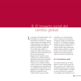8. El impacto social del
        cambio global

L   a importancia del cambio climático sobre
    la sociedad es tan central que el
    desarrollo de la civilización se remonta al
                                                  coincidido con un cambio climático
                                                  brusco, el colapso de las cultura hitita
                                                  y miocénica asociado a una sequía hacia
    cambio climático que dio lugar al fin de      el 1.200 a.C. o el abandono de antiguas
    la última glaciación en el Holoceno, con      ciudades en el norte de África debido a la
    el rápido desarrollo de la civilización       extensión del desierto del Sáhara. Los
    humana en los últimos 10.000 años             cambios climáticos siguen propiciando
    (Cook, 2003; Fagan, 2004). Los                grandes cambios sociales que, a pesar de
    impactos del cambio climático sobre las       la mayor estructura de las sociedades
    sociedades están bien demostrados por la      modernas, causan grandes impactos a
    historia, particularmente las                 todos los niveles de la actividad social.
    desapariciones de ciudades e incluso
    civilizaciones por cambios climáticos y
    degradación medioambiental. Ejemplos          8.1. El ecosistema social
    clásicos de esto, revisados en el libro
    Colapso: cómo las sociedades decidieron       No es baladí recordar que el cambio
    triunfar o fracasar de J. Diamond (2004),     global es un hecho social, puesto que
    son la degradación, por sobreexplotación      tiene sus causas en gran medida en las
    no sostenible de la isla de Pascua, con la    actividades humanas, y porque además
    degradación de la calidad de vida de sus      son las sociedades globales y específicas,
    habitantes; la desaparición de la             así como las personas que componen
    civilización Maya, que parece haber           esas sociedades, quienes finalmente van a

                                                                                        105
 