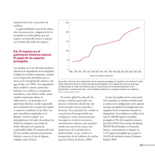manejo de las crisis y situaciones de                   250

conflicto.
   La gobernabilidad es una de las esferas
claves de prevención y adaptación de las                200

sociedades al cambio global, que aún
requiere un desarrollo teórico y práctico
en el ámbito del análisis de impacto.                   150




                                                        100
8.6. El impacto en el
patrimonio histórico-natural.
El papel de los espacios
                                                         50
protegidos

Los cambios en el uso del suelo producen,
                                                          0
además de la degradación de la integridad                     1989 1990 1991 1992 1993 1994 1995 1996 1997 1998 1999 2000 2001 2002 2003 2004 2005
ecológica de muchos ecosistemas, cambios                                              Número de espacios declarados
en la composición atmosférica por su
efecto en el ciclo global del carbono y del    Figura 8.9. Evolución de la declaración de los espacios protegidos en España en los últimos 17 años.
agua (Foley et al, 2005). Esta degradación     Puede observarse cómo el número de espacios protegidos no ha dejado de crecer ya que sigue
                                               considerándose la mejor herramienta para la conservación de la biodiversidad pero al ser
afecta también a nuestro patrimonio
                                               gestionadas, la mayoría de ellas, como entidades estáticas no consiguen alcanzar sus objetivos.
histórico. Los cambios en composición          Fuente: Europarc-España, 2005.
atmosférica, como la lluvia ácida, causan
también importantes daños en                      El cambio global ha alterado los                       La base de la política de la conservación
edificaciones y, en particular, en el          paisajes culturales generados tras                     de la naturaleza en nuestra sociedad actual
patrimonio histórico, siendo responsable       procesos milenarios donde han ido                      se asienta en la configuración como espacios
de la aceleración de la erosión de la piedra   evolucionando fuerzas naturales y                      naturales protegidos de los fragmentos más
y conjuntos escultóricos al aire libre. Los    humanas. Estos paisajes han variado su                 singulares de los ecosistemas naturales en
gases atmosféricos implicados en el            característica heterogeneidad para                     desaparición. Esta tendencia se refleja en los
llamado “mal de la piedra” son,                configurarse como extensos paisajes                    más de 100.000 espacios mundiales
principalmente, los óxidos de carbono, los     homogéneos (cultivos intensivos,                       protegidos (12% de la superficie terrestre,
óxidos de nitrógeno y los óxidos de            asentamientos urbanos, por ejemplo),                   pero sólo el 0,6% de la marina del planeta,
azufre, liberados en la quema de               siendo ésta una de las causas más                      WDPA-Word Database on Protected
combustibles fósiles. El aumento del nivel     importantes de la pérdida de la                        Areas) y, concretamente en España, en
del mar también amenaza el patrimonio          biodiversidad, ya que conlleva la                      1.115 espacios protegidos que ocupan el
histórico, como es el caso de algunas          desaparición de los hábitats de muchas                 10,24% del territorio terrestre (Europarc-
ciudades como Venecia.                         especies (Pimm & Raven, 2000).                         España, 2005).

                                                                                                                                               121
 
