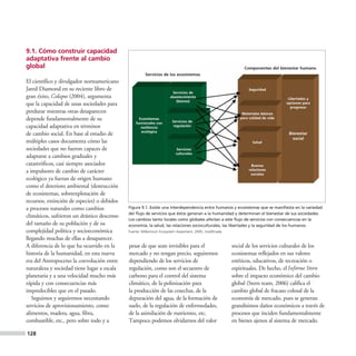 9.1. Cómo construir capacidad
adaptativa frente al cambio
global                                                                                                        Componentes del bienestar humano
                                                       Servicios de los ecosistemas
El científico y divulgador norteamericano
Jared Diamond en su reciente libro de                                                                           Seguridad
                                                                       Servicios de
gran éxito, Colapso (2004), argumenta                                 abastecimiento
                                                                                                                                    Libertades y
                                                                         (bienes)
que la capacidad de unas sociedades para                                                                                           opciones para
                                                                                                                                     progresar
perdurar mientras otras desaparecen                                                                          Materiales básicos
depende fundamentalmente de su                     Ecosistemas
                                                                       Servicios de
                                                                                                            para calidad de vida
                                                 funcionales con
capacidad adaptativa en términos                    resiliencia         regulación
                                                    ecológica
de cambio social. En base al estudio de                                                                                             Bienestar
                                                                                                                                      social
múltiples casos documenta cómo las                                                                                 Salud
sociedades que no fueron capaces de                                      Servicios
                                                                         culturales
adaptarse a cambios graduales y
catastróficos, casi siempre asociados                                                                             Buenas
a impulsores de cambio de carácter                                                                               relaciones
                                                                                                                  sociales
ecológico ya fueran de origen humano
como el deterioro ambiental (destrucción
de ecosistemas, sobreexplotación de
recursos, extinción de especies) o debidos
a procesos naturales como cambios            Figura 9.1. Existe una interdependencia entre humanos y ecosistemas que se manifiesta en la variedad
                                             del flujo de servicios que éstos generan a la humanidad y determinan el bienestar de sus sociedades.
climáticos, sufrieron un drástico descenso
                                             Los cambios tanto locales como globales afectan a este flujo de servicios con consecuencias en la
del tamaño de su población y de su           economía, la salud, las relaciones socioculturales, las libertades y la seguridad de los humanos.
complejidad política y socioeconómica        Fuente: Millennium Ecosystem Assesment, 2005, modificada.

llegando muchas de ellas a desaparecer.
A diferencia de lo que ha ocurrido en la     pesar de que sean invisibles para el                        social de los servicios culturales de los
historia de la humanidad, en esta nueva      mercado y no tengan precio, seguiremos                      ecosistemas reflejados en sus valores
era del Antropoceno la coevolución entre     dependiendo de los servicios de                             estéticos, educativos, de recreación o
naturaleza y sociedad tiene lugar a escala   regulación, como son el secuestro de                        espirituales. De hecho, el Informe Stern
planetaria y a una velocidad mucho más       carbono para el control del sistema                         sobre el impacto económico del cambio
rápida y con consecuencias más               climático, de la polinización para                          global (Stern team, 2006) califica el
impredecibles que en el pasado.              la producción de las cosechas, de la                        cambio global de fracaso colosal de la
   Seguimos y seguiremos necesitando         depuración del agua, de la formación de                     economía de mercado, pues se generan
servicios de aprovisionamiento, como         suelo, de la regulación de enfermedades,                    grandísimos daños económicos a través de
alimentos, madera, agua, fibra,              de la asimilación de nutrientes, etc.                       procesos que inciden fundamentalmente
combustible, etc., pero sobre todo y a       Tampoco podemos olvidarnos del valor                        en bienes ajenos al sistema de mercado.

128
 